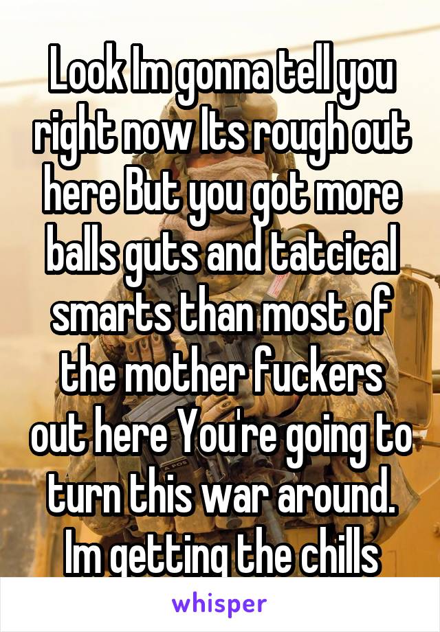 Look Im gonna tell you right now Its rough out here But you got more balls guts and tatcical smarts than most of the mother fuckers out here You're going to turn this war around. Im getting the chills