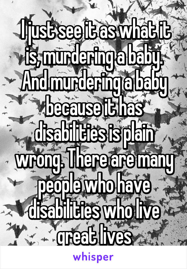  I just see it as what it is, murdering a baby. And murdering a baby because it has disabilities is plain wrong. There are many people who have disabilities who live great lives