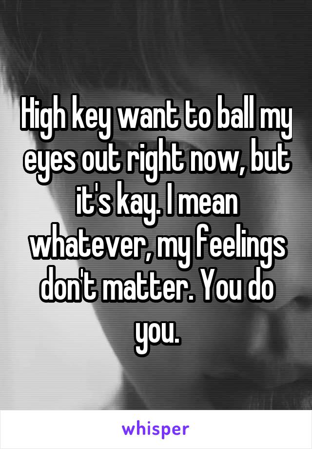 High key want to ball my eyes out right now, but it's kay. I mean whatever, my feelings don't matter. You do you.