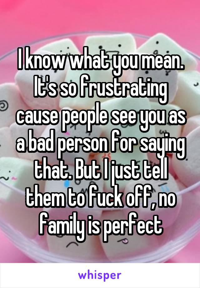 I know what you mean. It's so frustrating cause people see you as a bad person for saying that. But I just tell them to fuck off, no family is perfect