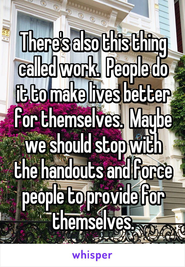 There's also this thing called work.  People do it to make lives better for themselves.  Maybe we should stop with the handouts and force people to provide for themselves.