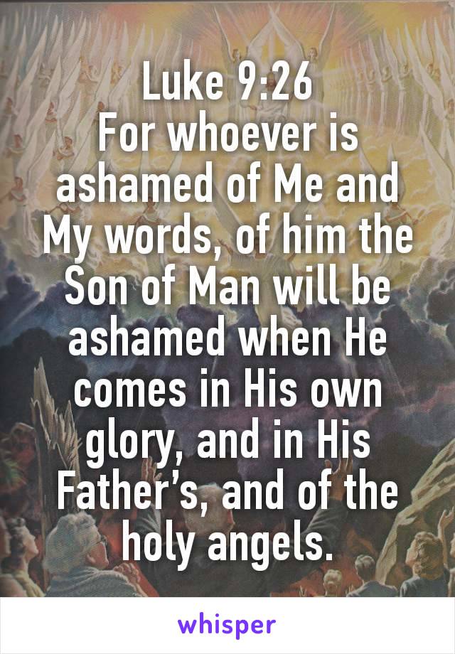 Luke 9:26
For whoever is ashamed of Me and My words, of him the Son of Man will be ashamed when He comes in His own glory, and in His Father’s, and of the holy angels.