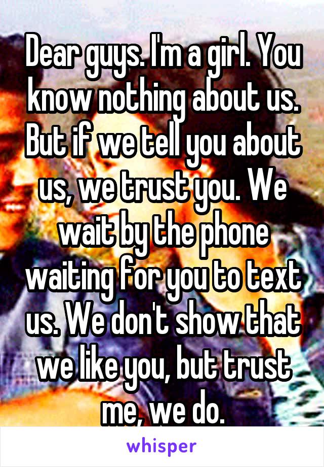 Dear guys. I'm a girl. You know nothing about us. But if we tell you about us, we trust you. We wait by the phone waiting for you to text us. We don't show that we like you, but trust me, we do.