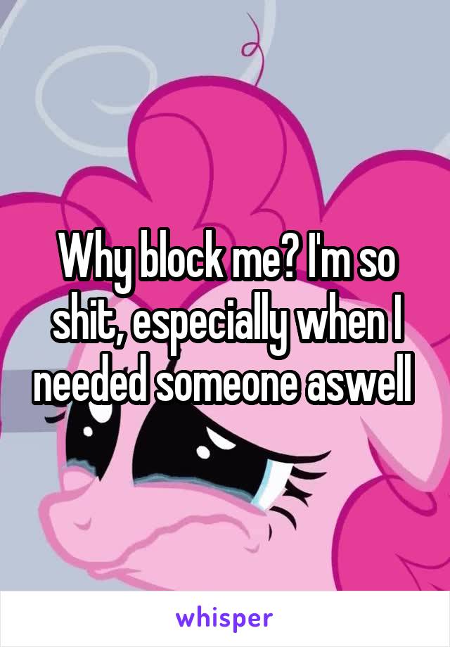 Why block me? I'm so shit, especially when I needed someone aswell 