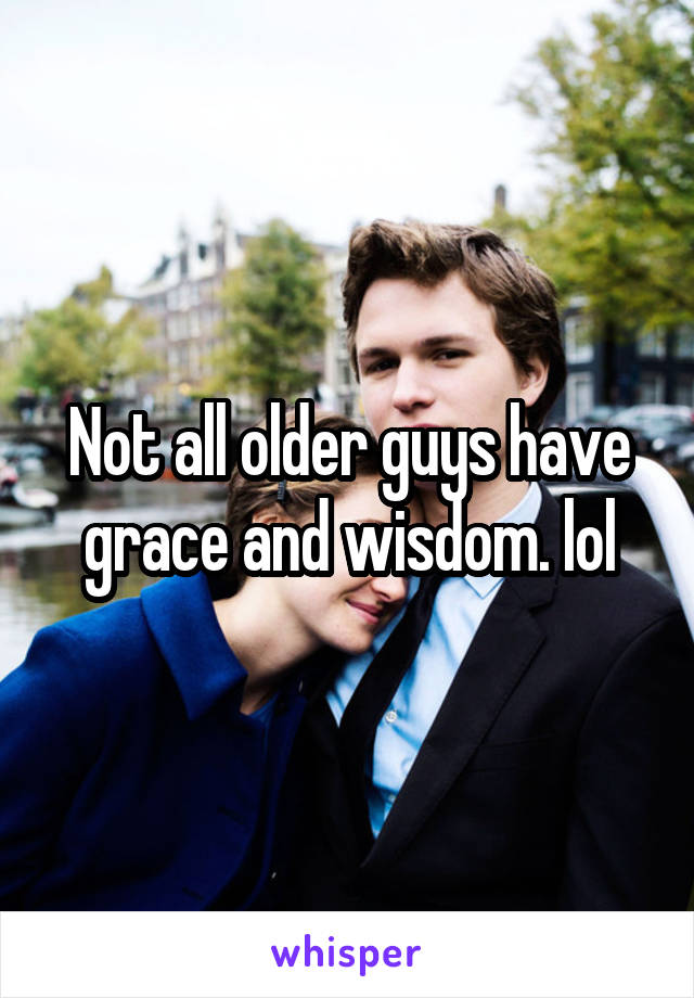 Not all older guys have grace and wisdom. lol