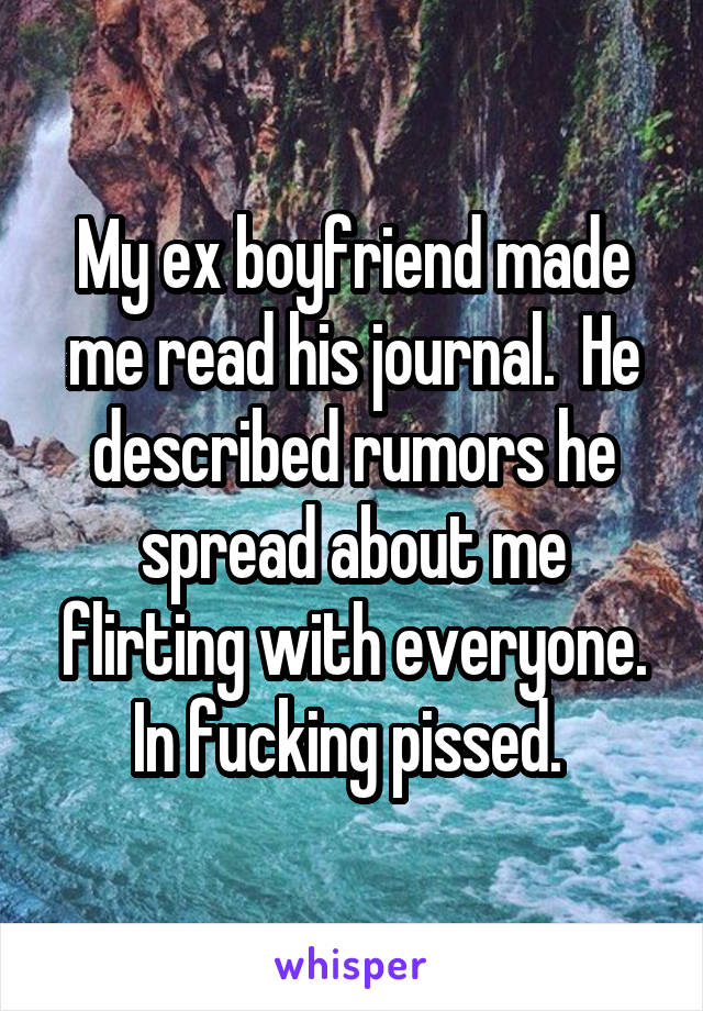 My ex boyfriend made me read his journal.  He described rumors he spread about me flirting with everyone. In fucking pissed. 