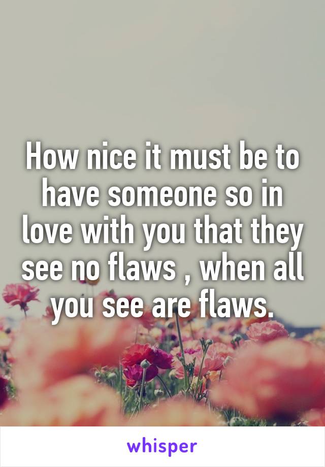 How nice it must be to have someone so in love with you that they see no flaws , when all you see are flaws.