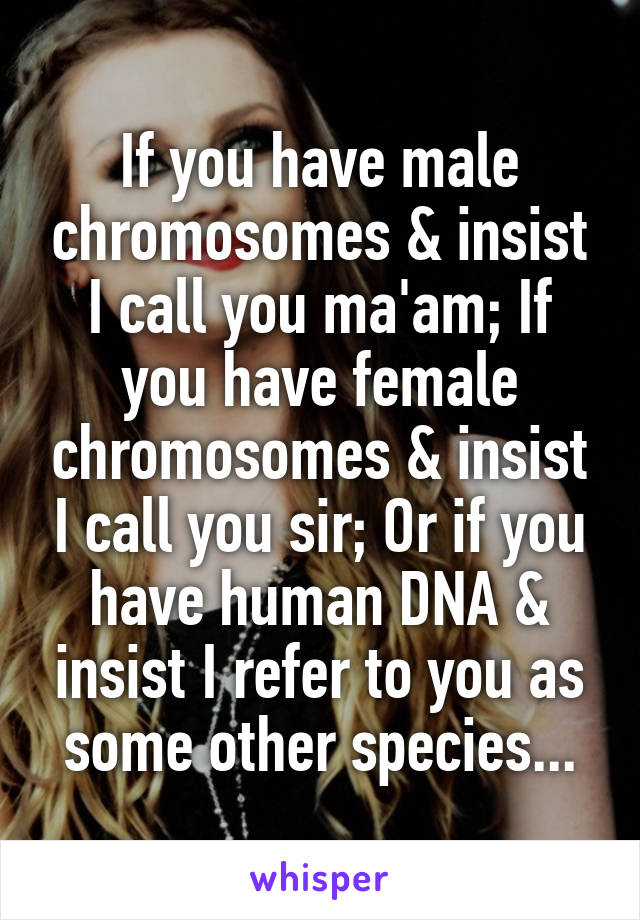 If you have male chromosomes & insist I call you ma'am; If you have female chromosomes & insist I call you sir; Or if you have human DNA & insist I refer to you as some other species...