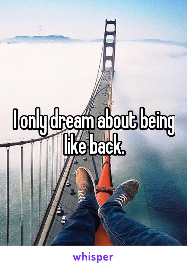 I only dream about being like back.