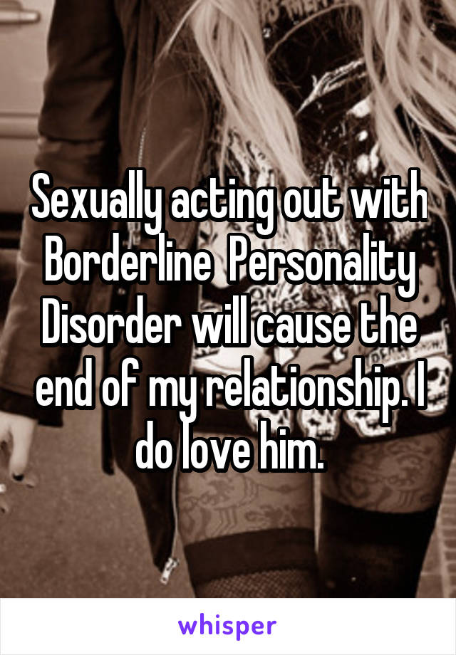 Sexually acting out with Borderline  Personality Disorder will cause the end of my relationship. I do love him.