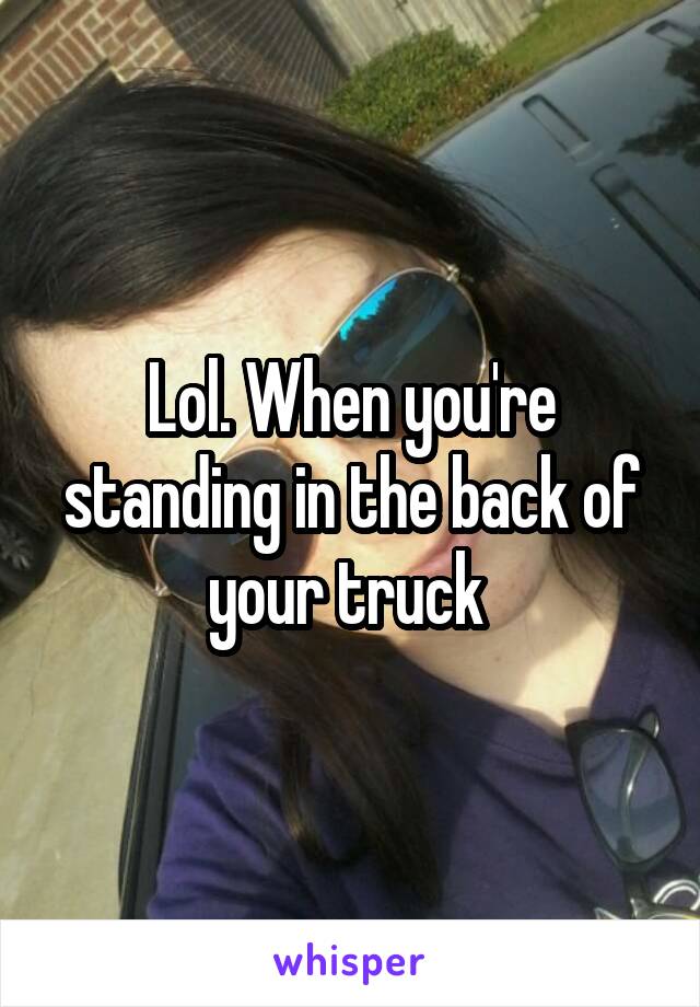 Lol. When you're standing in the back of your truck 