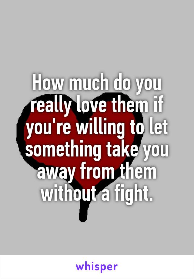 How much do you really love them if you're willing to let something take you away from them without a fight.