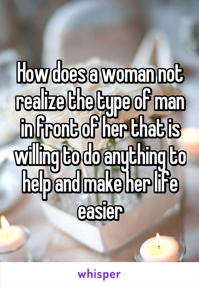 How does a woman not realize the type of man in front of her that is willing to do anything to help and make her life easier