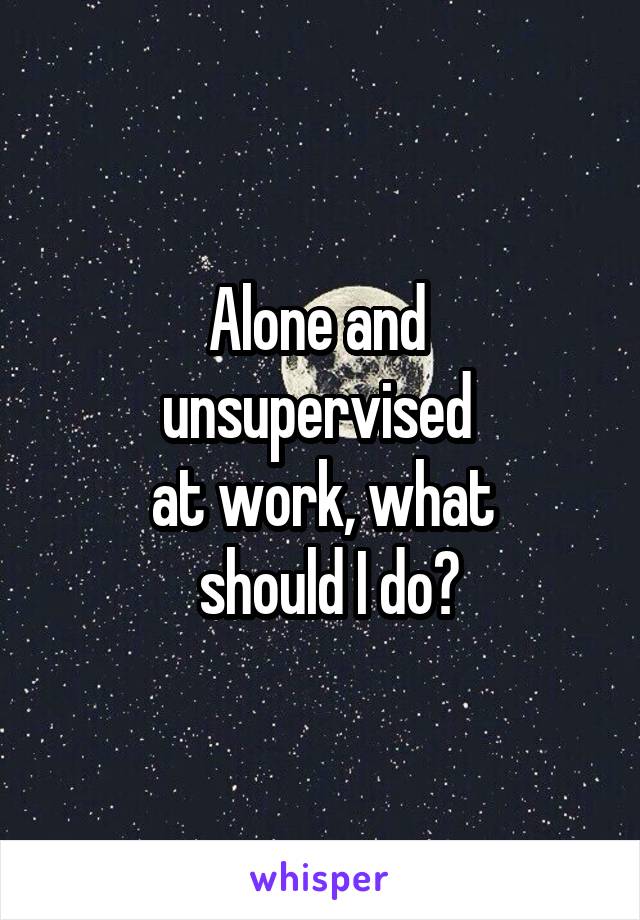 Alone and 
unsupervised 
at work, what
 should I do?