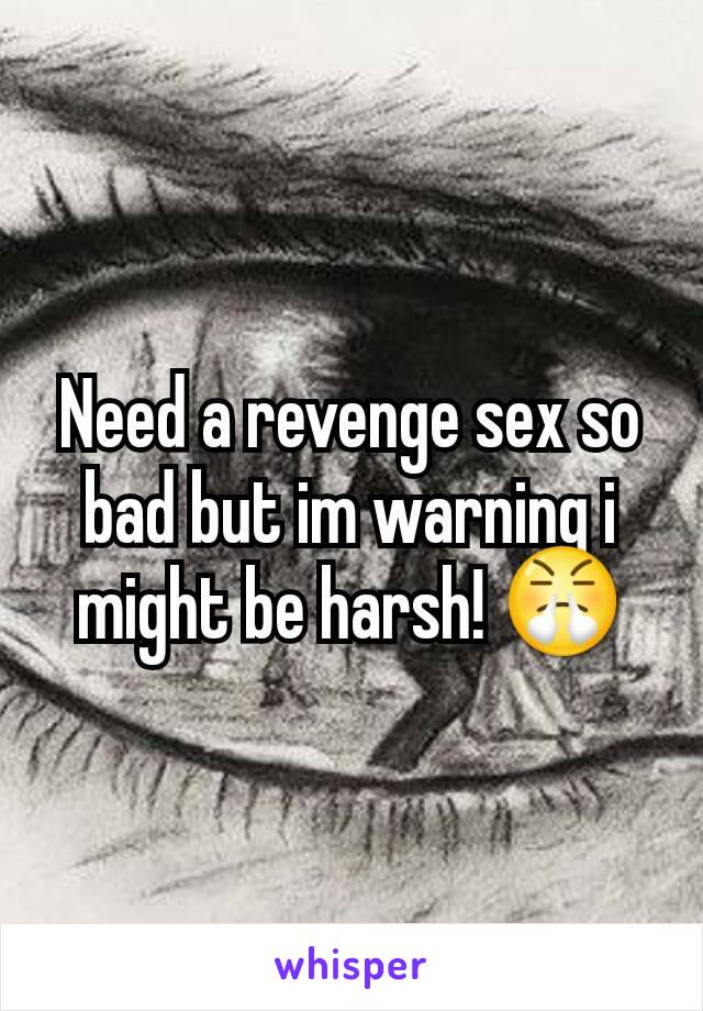 Need a revenge sex so bad but im warning i might be harsh! 😤