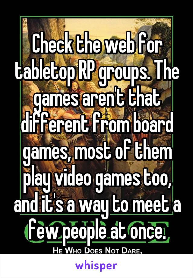 Check the web for tabletop RP groups. The games aren't that different from board games, most of them play video games too, and it's a way to meet a few people at once.