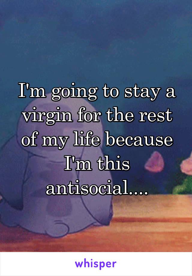 I'm going to stay a virgin for the rest of my life because I'm this antisocial....