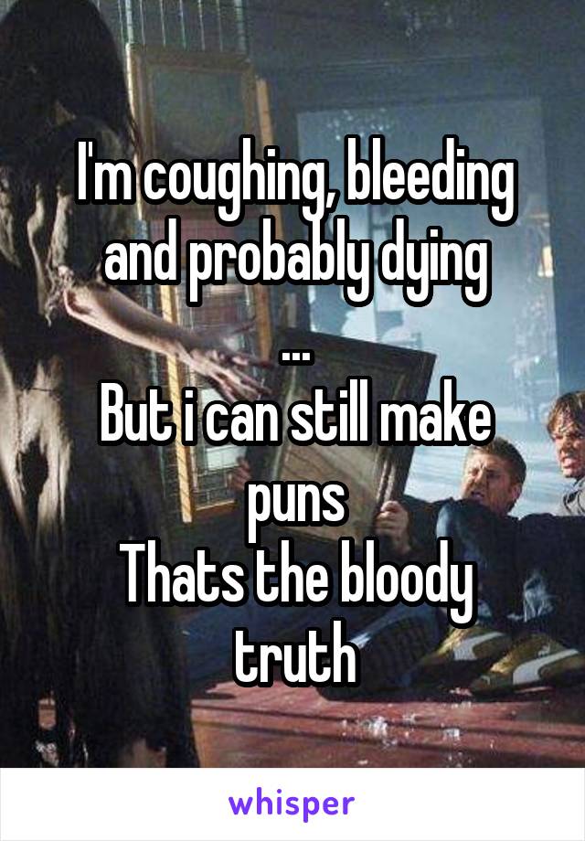 I'm coughing, bleeding and probably dying
...
But i can still make puns
Thats the bloody truth