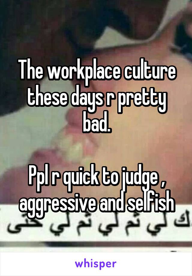 The workplace culture these days r pretty bad.

Ppl r quick to judge , aggressive and selfish