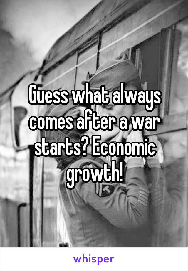 Guess what always comes after a war starts? Economic growth!