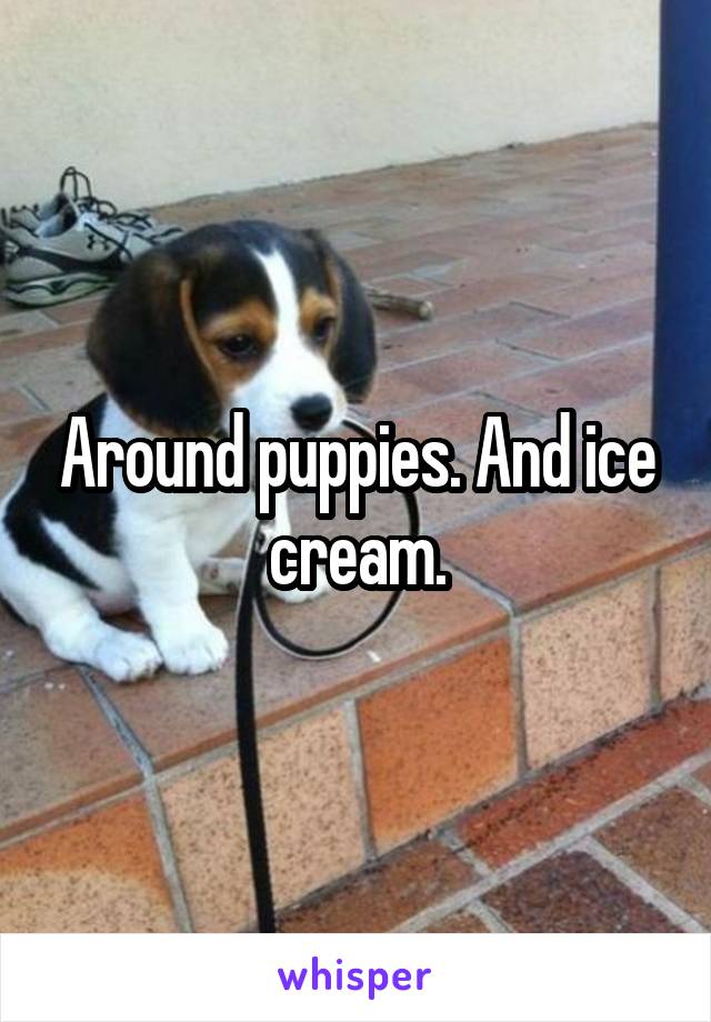 Around puppies. And ice cream.