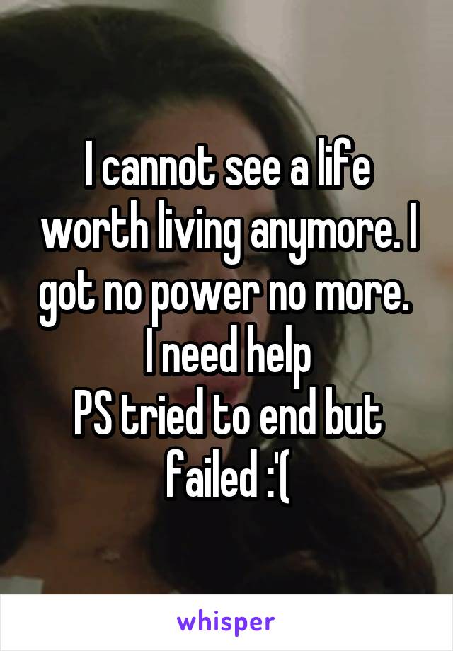 I cannot see a life worth living anymore. I got no power no more. 
I need help
PS tried to end but failed :'(