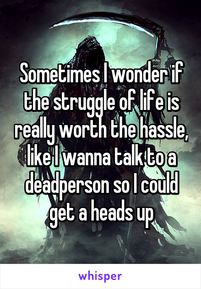 Sometimes I wonder if the struggle of life is really worth the hassle, like I wanna talk to a deadperson so I could get a heads up