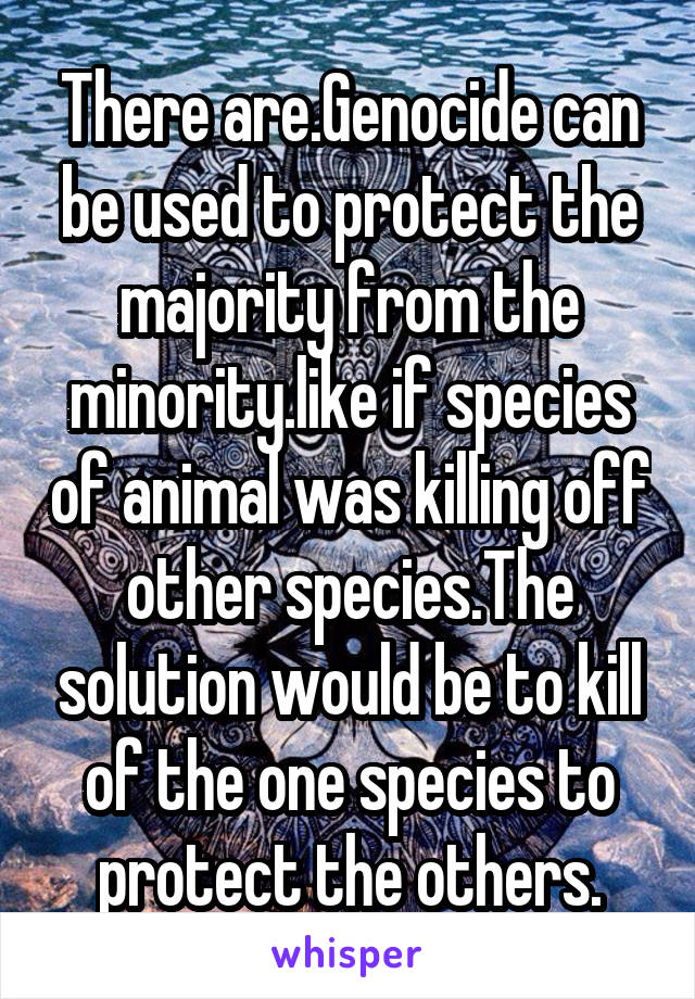 There are.Genocide can be used to protect the majority from the minority.like if species of animal was killing off other species.The solution would be to kill of the one species to protect the others.