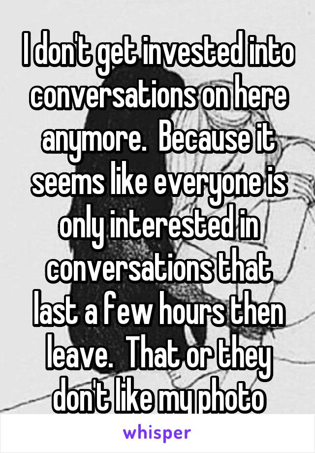 I don't get invested into conversations on here anymore.  Because it seems like everyone is only interested in conversations that last a few hours then leave.  That or they don't like my photo