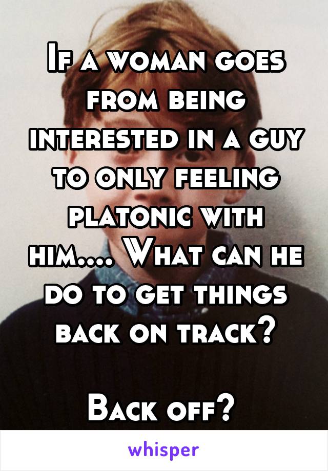 If a woman goes from being interested in a guy to only feeling platonic with him.... What can he do to get things back on track?

Back off? 