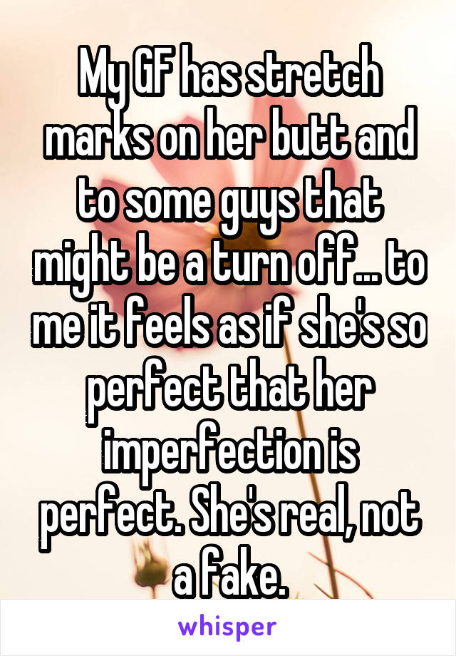 My GF has stretch marks on her butt and to some guys that might be a turn off... to me it feels as if she's so perfect that her imperfection is perfect. She's real, not a fake.