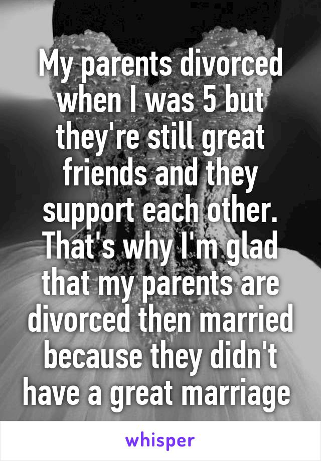 My parents divorced when I was 5 but they're still great friends and they support each other. That's why I'm glad that my parents are divorced then married because they didn't have a great marriage 