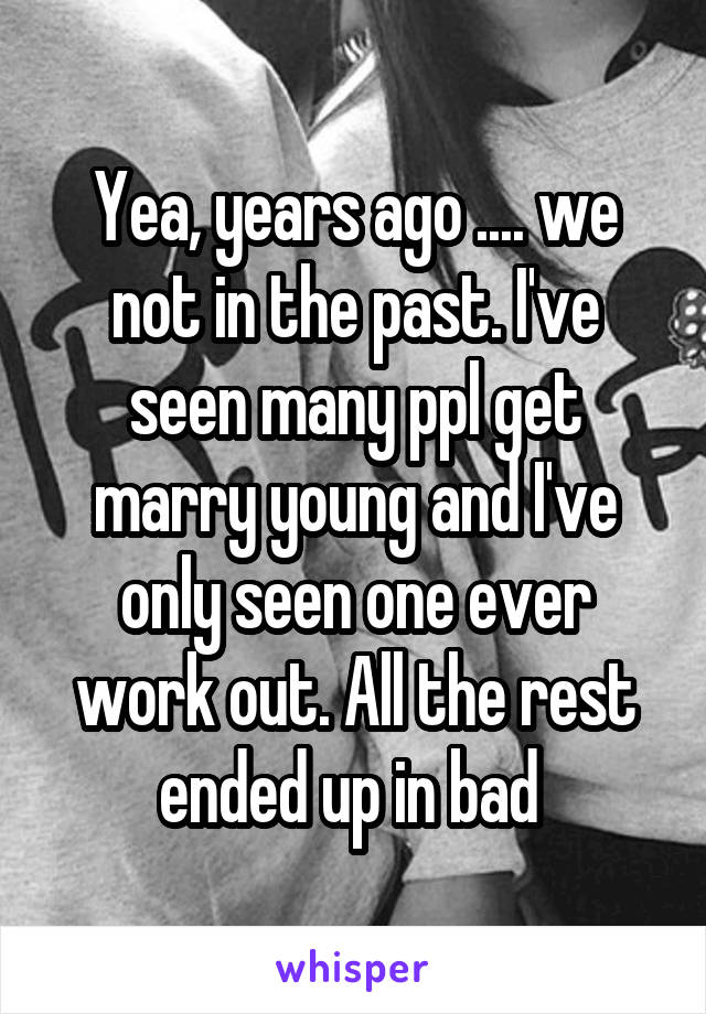 Yea, years ago .... we not in the past. I've seen many ppl get marry young and I've only seen one ever work out. All the rest ended up in bad 