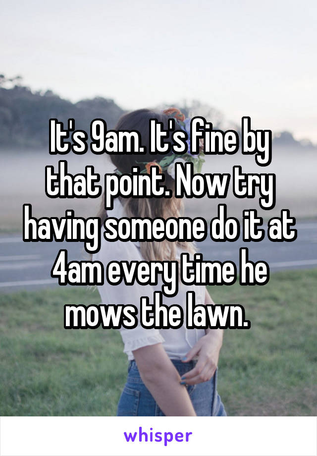 It's 9am. It's fine by that point. Now try having someone do it at 4am every time he mows the lawn. 