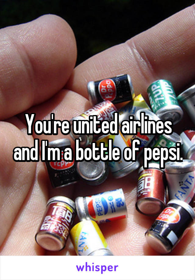  
You're united airlines and I'm a bottle of pepsi. 