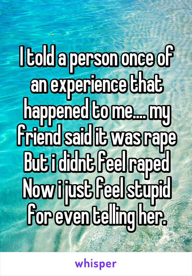 I told a person once of an experience that happened to me.... my friend said it was rape
But i didnt feel raped
Now i just feel stupid for even telling her.