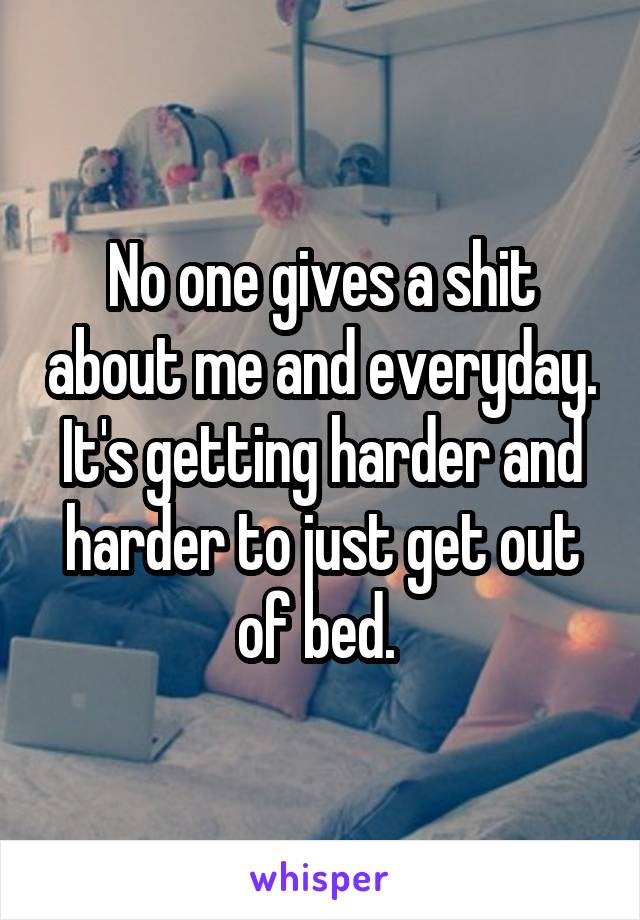 No one gives a shit about me and everyday. It's getting harder and harder to just get out of bed. 