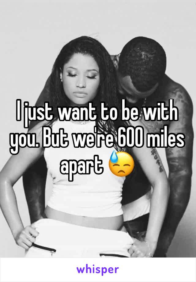 I just want to be with you. But we're 600 miles apart 😓