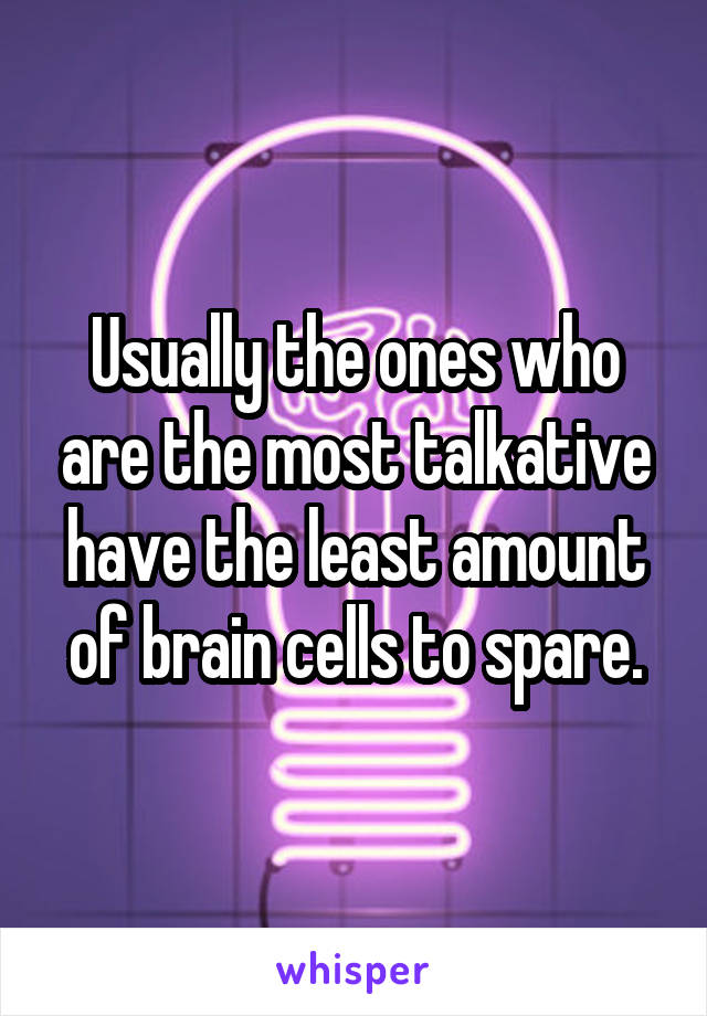 Usually the ones who are the most talkative have the least amount of brain cells to spare.