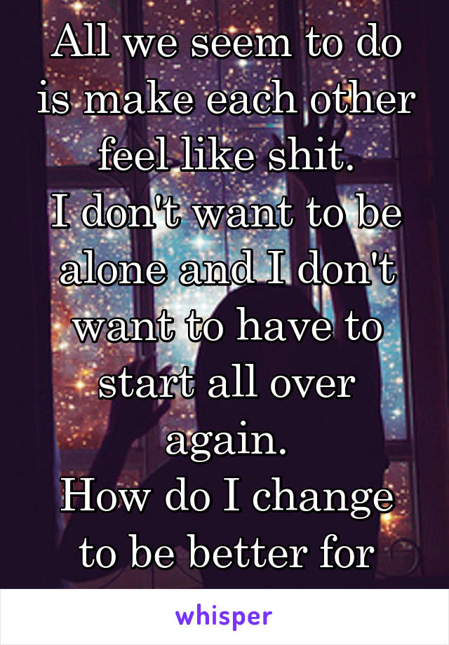 All we seem to do is make each other feel like shit.
I don't want to be alone and I don't want to have to start all over again.
How do I change to be better for him? 