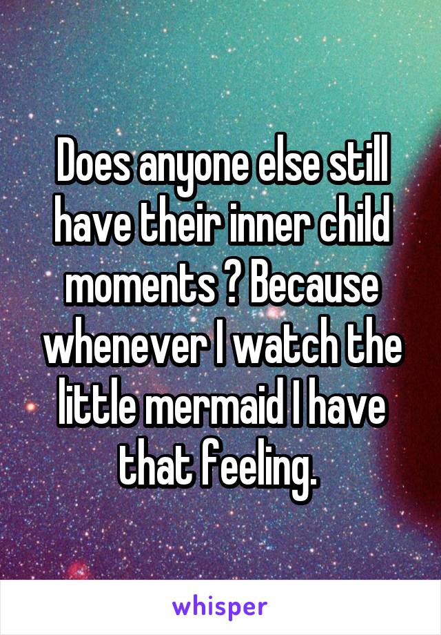 Does anyone else still have their inner child moments ? Because whenever I watch the little mermaid I have that feeling. 