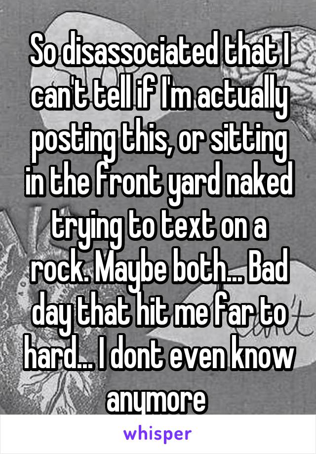 So disassociated that I can't tell if I'm actually posting this, or sitting in the front yard naked trying to text on a rock. Maybe both... Bad day that hit me far to hard... I dont even know anymore 