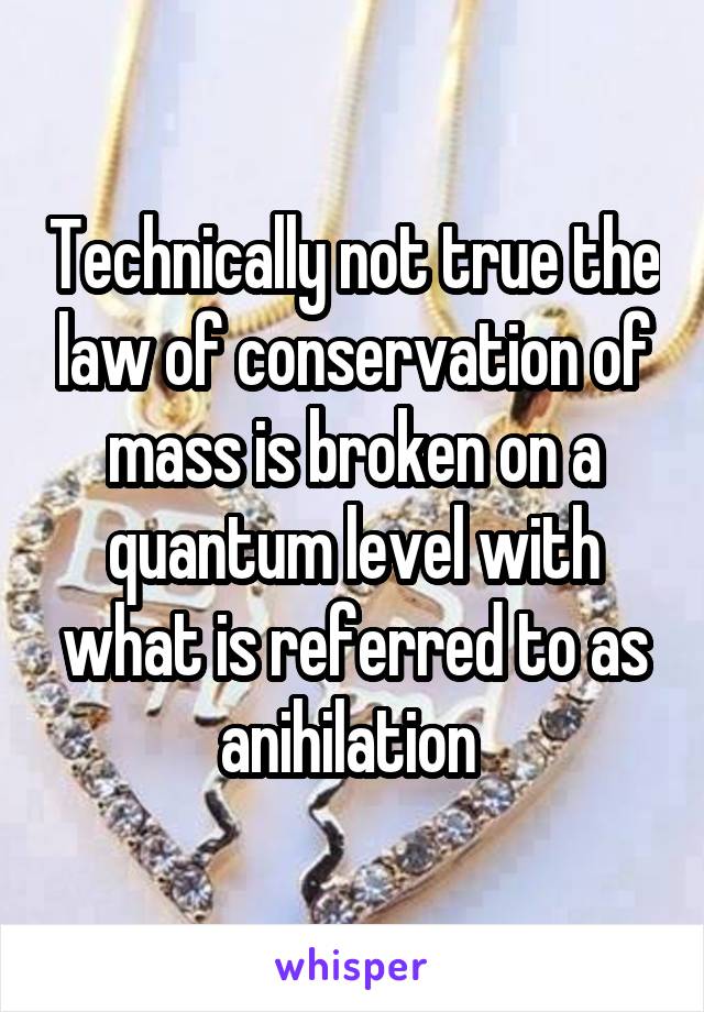 Technically not true the law of conservation of mass is broken on a quantum level with what is referred to as anihilation 