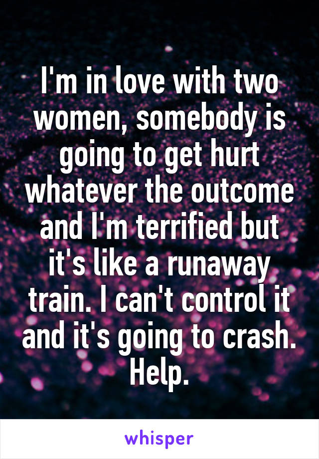 I'm in love with two women, somebody is going to get hurt whatever the outcome and I'm terrified but it's like a runaway train. I can't control it and it's going to crash. Help.