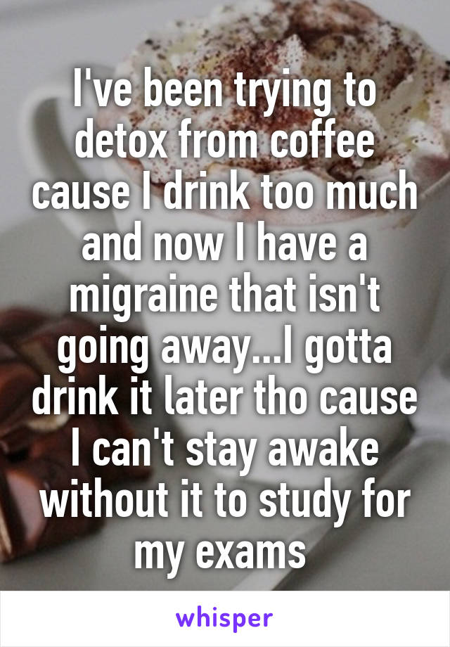 I've been trying to detox from coffee cause I drink too much and now I have a migraine that isn't going away...I gotta drink it later tho cause I can't stay awake without it to study for my exams 