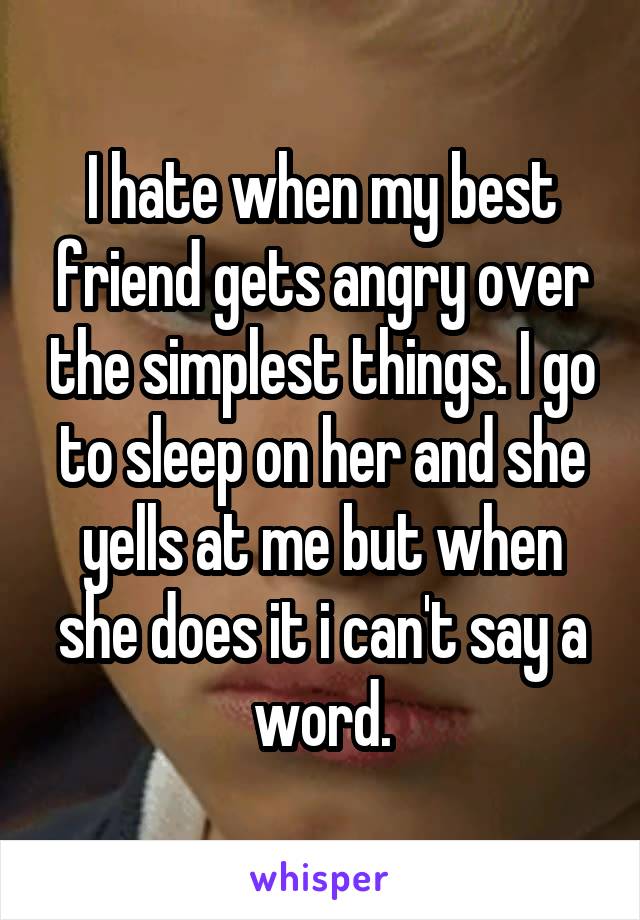 I hate when my best friend gets angry over the simplest things. I go to sleep on her and she yells at me but when she does it i can't say a word.