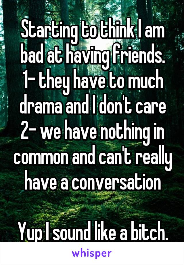 Starting to think I am bad at having friends.
1- they have to much drama and I don't care
2- we have nothing in common and can't really have a conversation

Yup I sound like a bitch.