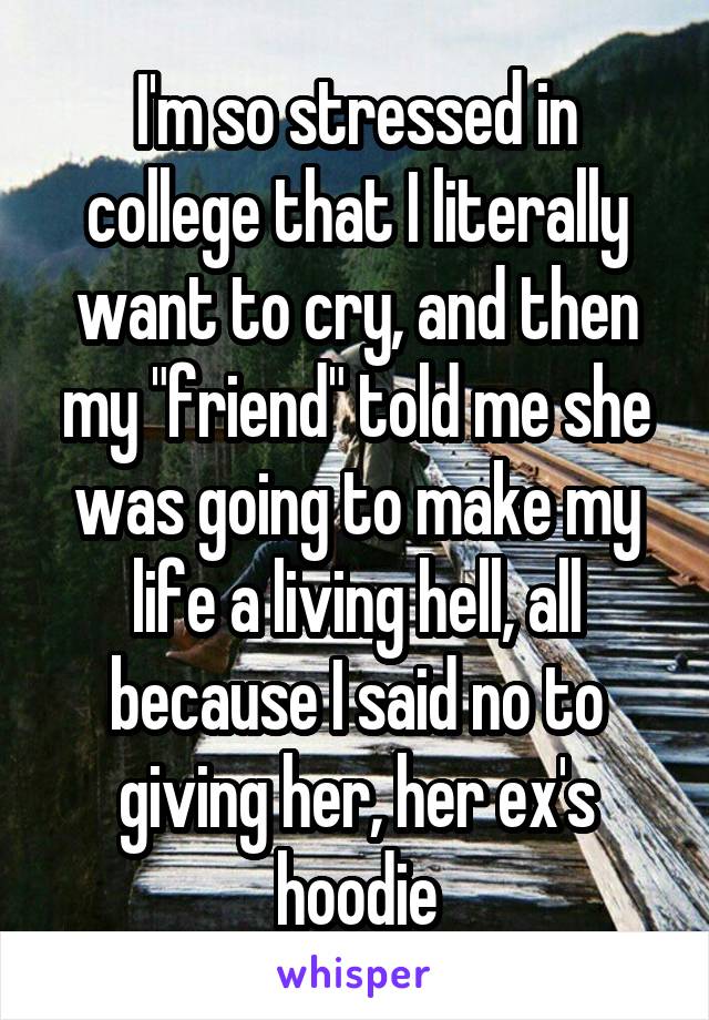 I'm so stressed in college that I literally want to cry, and then my "friend" told me she was going to make my life a living hell, all because I said no to giving her, her ex's hoodie