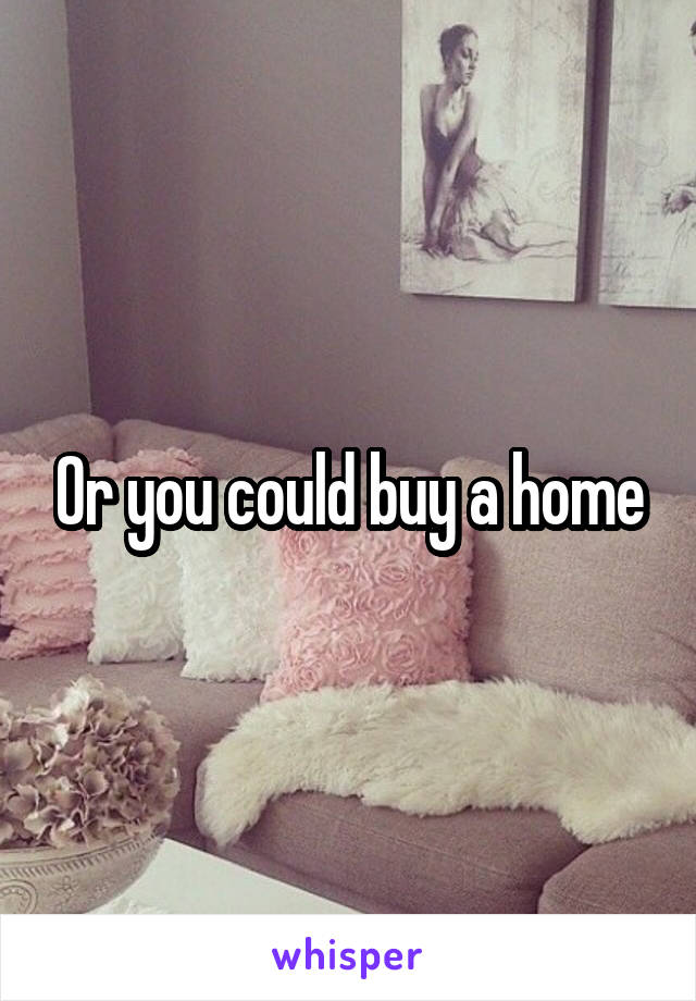 Or you could buy a home