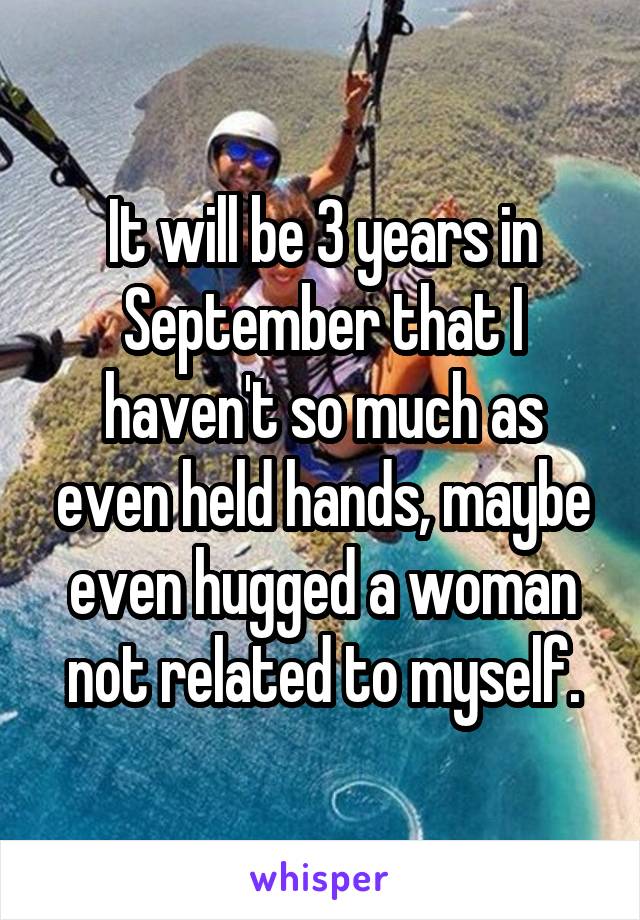 It will be 3 years in September that I haven't so much as even held hands, maybe even hugged a woman not related to myself.